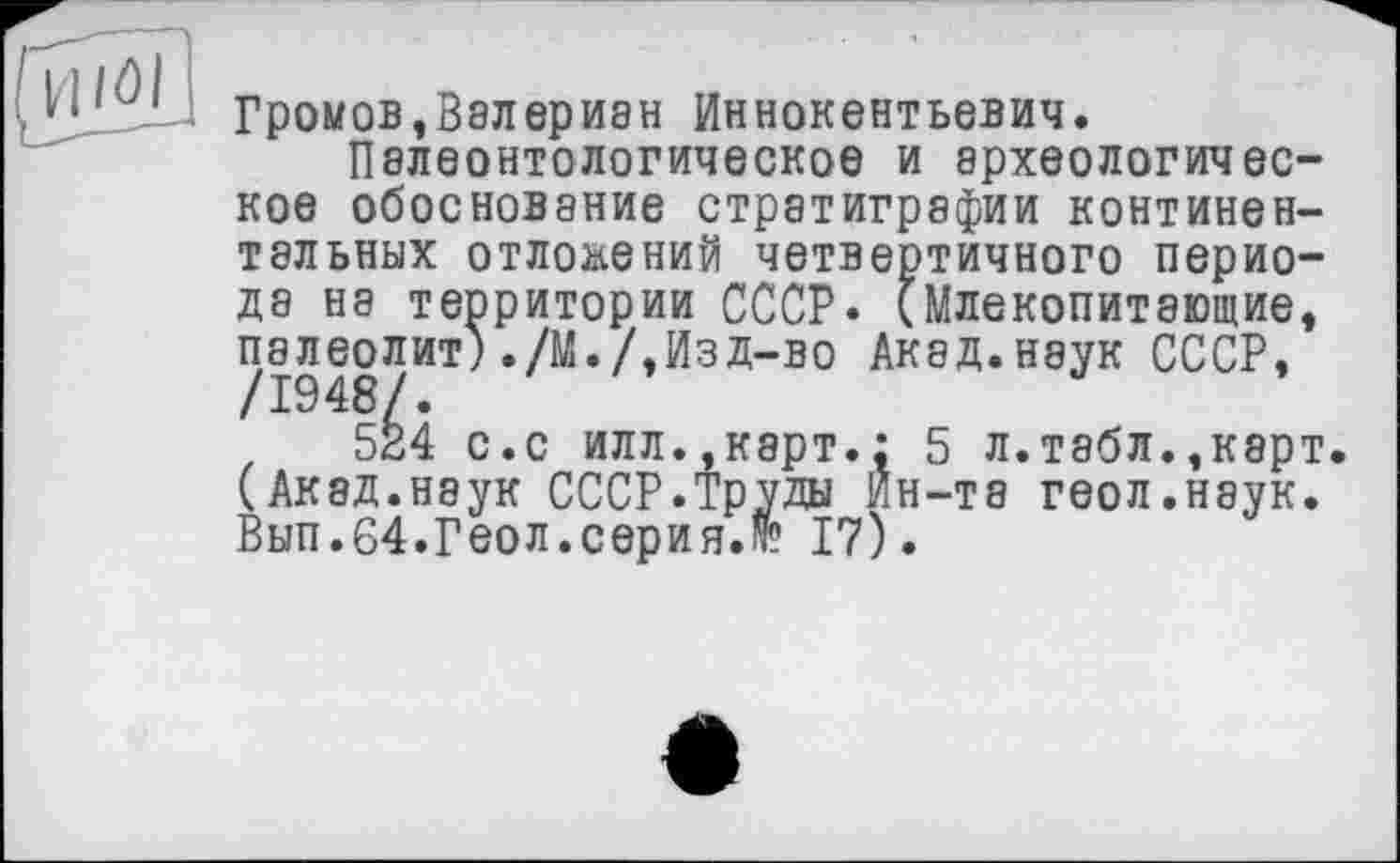 ﻿Громов,Валериан Иннокентьевич.
Палеонтологическое и археологическое обоснование стратиграфии континентальных отложений четвертичного периоде на территории СССР* (Млекопитающие, палеолит) ./М./,Изд-во Акад.наук СССР,
524 с.с илл..карт.: 5 л.табл.,карт. (Акад.наук СССР.труды Ин-та геол.наук. Вып.64.Геол.серия.№ 17).